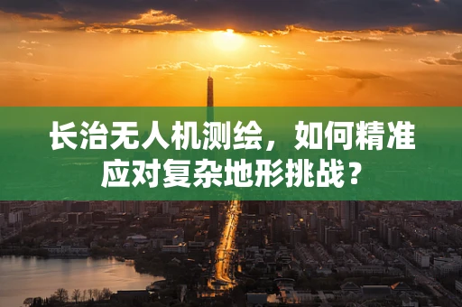 长治无人机测绘，如何精准应对复杂地形挑战？