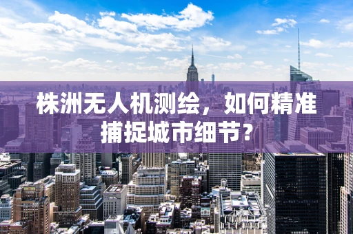 株洲无人机测绘，如何精准捕捉城市细节？