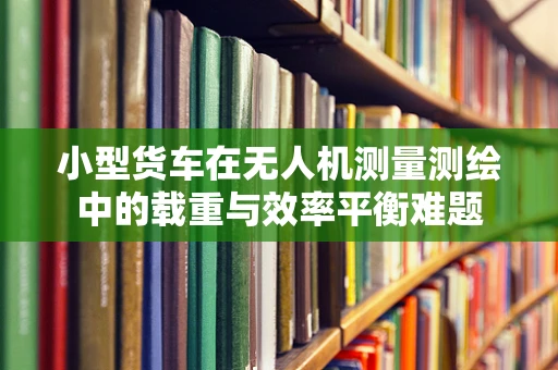 小型货车在无人机测量测绘中的载重与效率平衡难题