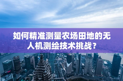 如何精准测量农场田地的无人机测绘技术挑战？