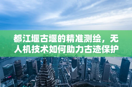 都江堰古堰的精准测绘，无人机技术如何助力古迹保护？