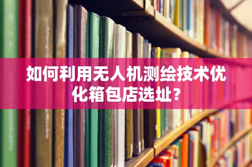 如何利用无人机测绘技术优化箱包店选址？