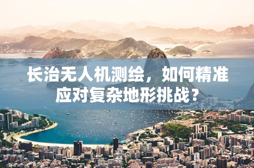 长治无人机测绘，如何精准应对复杂地形挑战？