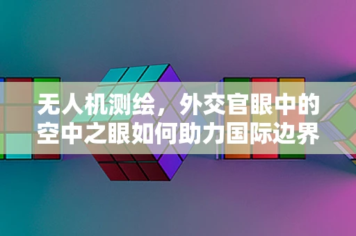 无人机测绘，外交官眼中的空中之眼如何助力国际边界争议解决？