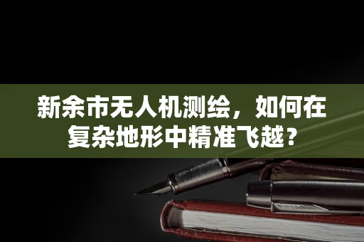 新余市无人机测绘，如何在复杂地形中精准飞越？