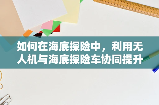 如何在海底探险中，利用无人机与海底探险车协同提升测量测绘效率？