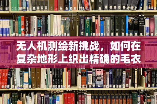 无人机测绘新挑战，如何在复杂地形上织出精确的毛衣？