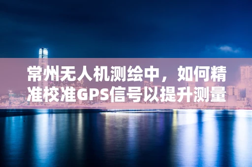 常州无人机测绘中，如何精准校准GPS信号以提升测量精度？