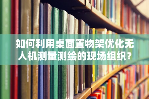 如何利用桌面置物架优化无人机测量测绘的现场组织？