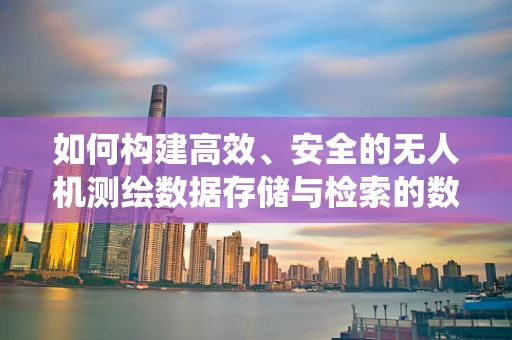 如何构建高效、安全的无人机测绘数据存储与检索的数据库系统？