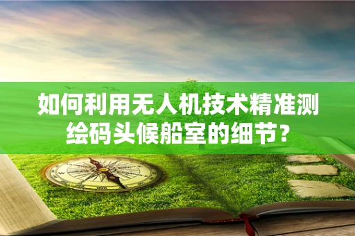 如何利用无人机技术精准测绘码头候船室的细节？