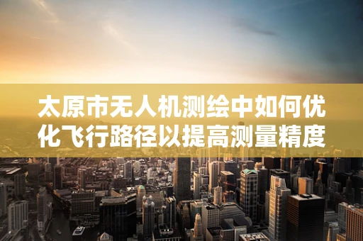 太原市无人机测绘中如何优化飞行路径以提高测量精度？