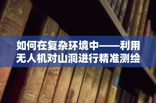 如何在复杂环境中——利用无人机对山洞进行精准测绘？