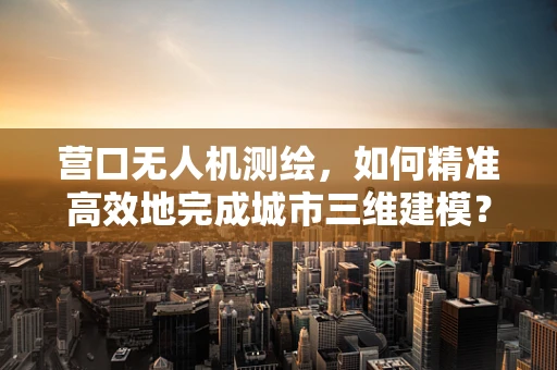 营口无人机测绘，如何精准高效地完成城市三维建模？