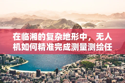 在临湘的复杂地形中，无人机如何精准完成测量测绘任务？