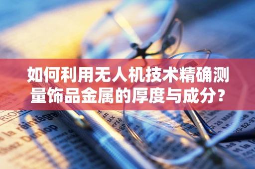 如何利用无人机技术精确测量饰品金属的厚度与成分？