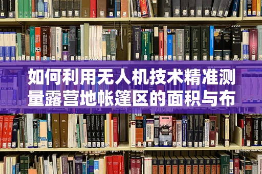 如何利用无人机技术精准测量露营地帐篷区的面积与布局？