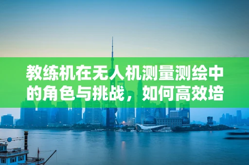 教练机在无人机测量测绘中的角色与挑战，如何高效培养专业飞行员？