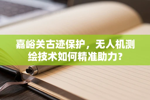 嘉峪关古迹保护，无人机测绘技术如何精准助力？