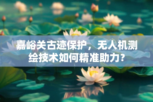 嘉峪关古迹保护，无人机测绘技术如何精准助力？