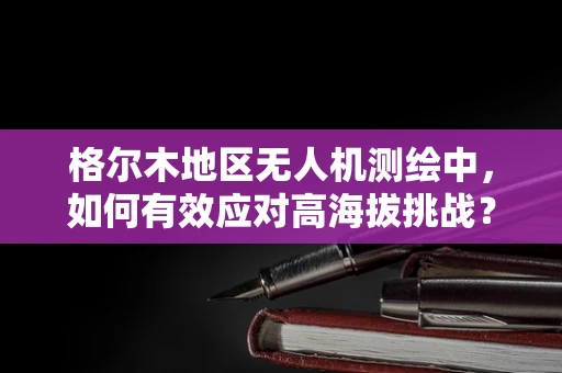 格尔木地区无人机测绘中，如何有效应对高海拔挑战？