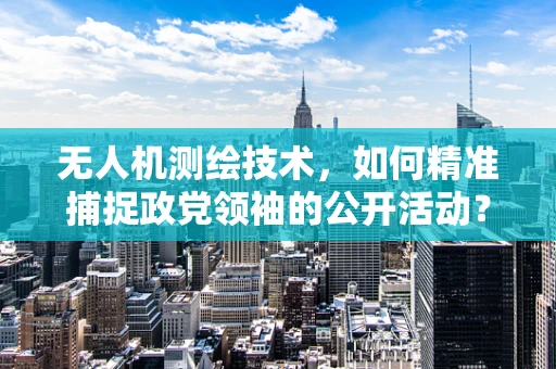 无人机测绘技术，如何精准捕捉政党领袖的公开活动？