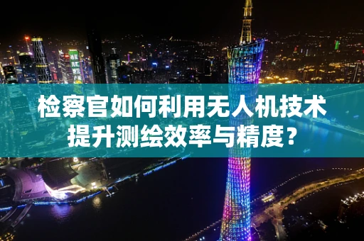 检察官如何利用无人机技术提升测绘效率与精度？