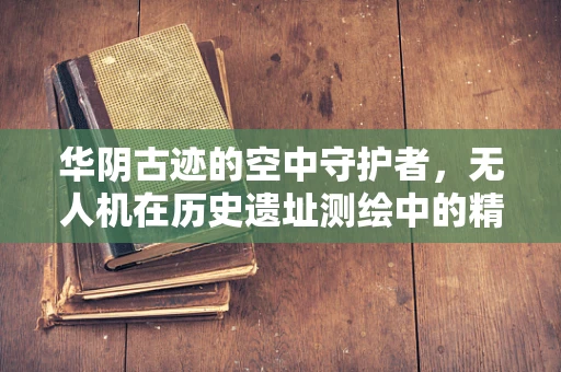 华阴古迹的空中守护者，无人机在历史遗址测绘中的精准挑战