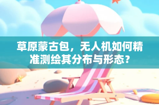 草原蒙古包，无人机如何精准测绘其分布与形态？