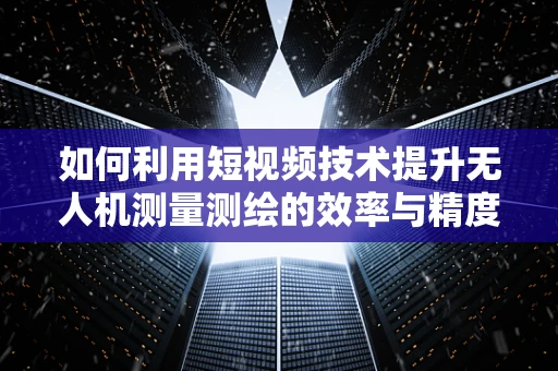 如何利用短视频技术提升无人机测量测绘的效率与精度？