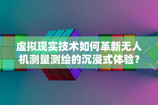 虚拟现实技术如何革新无人机测量测绘的沉浸式体验？