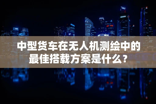 中型货车在无人机测绘中的最佳搭载方案是什么？