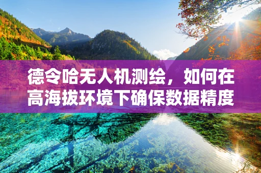 德令哈无人机测绘，如何在高海拔环境下确保数据精度？