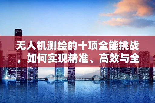 无人机测绘的十项全能挑战，如何实现精准、高效与全面的数据采集？