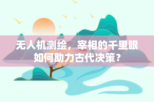 无人机测绘，宰相的千里眼如何助力古代决策？