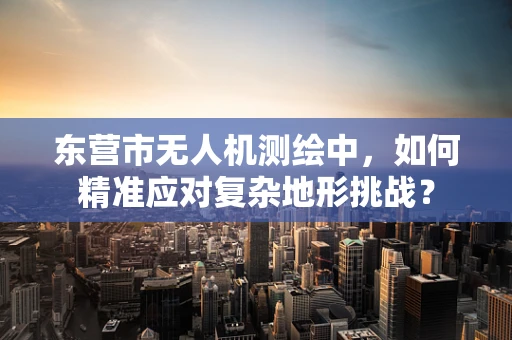 东营市无人机测绘中，如何精准应对复杂地形挑战？