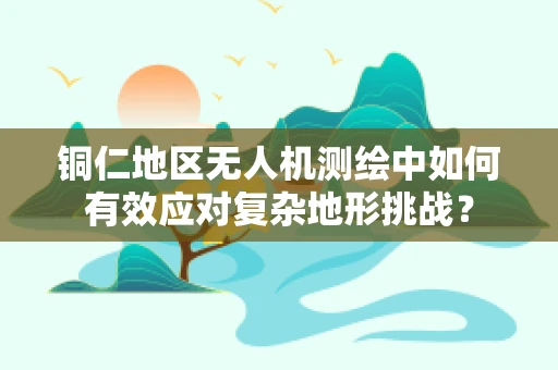 铜仁地区无人机测绘中如何有效应对复杂地形挑战？