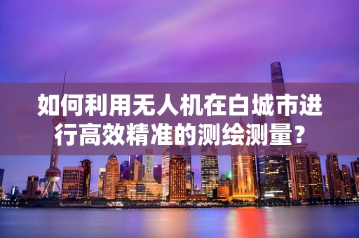 如何利用无人机在白城市进行高效精准的测绘测量？