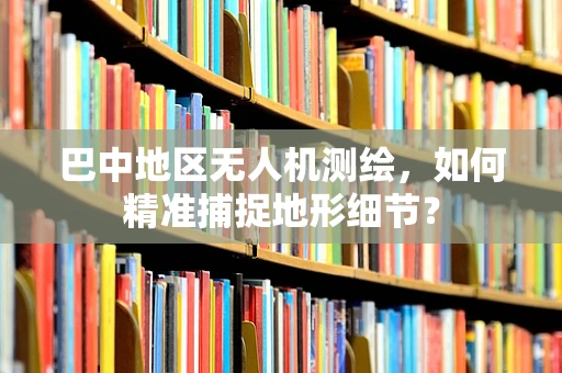 巴中地区无人机测绘，如何精准捕捉地形细节？