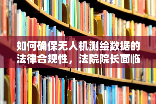 如何确保无人机测绘数据的法律合规性，法院院长面临的挑战与对策