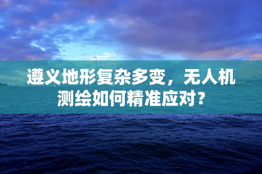 遵义地形复杂多变，无人机测绘如何精准应对？