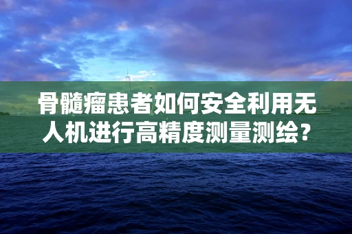 骨髓瘤患者如何安全利用无人机进行高精度测量测绘？