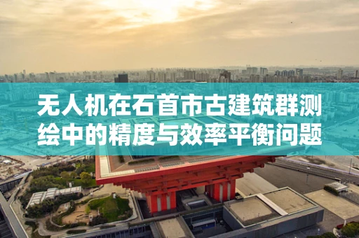 无人机在石首市古建筑群测绘中的精度与效率平衡问题