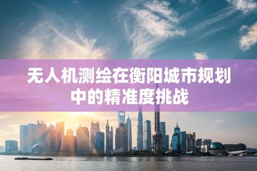 无人机测绘在衡阳城市规划中的精准度挑战