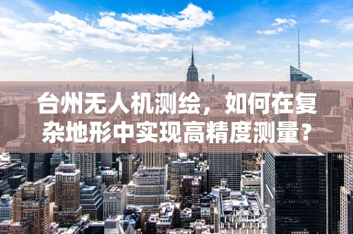 台州无人机测绘，如何在复杂地形中实现高精度测量？