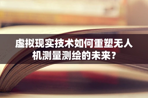 虚拟现实技术如何重塑无人机测量测绘的未来？