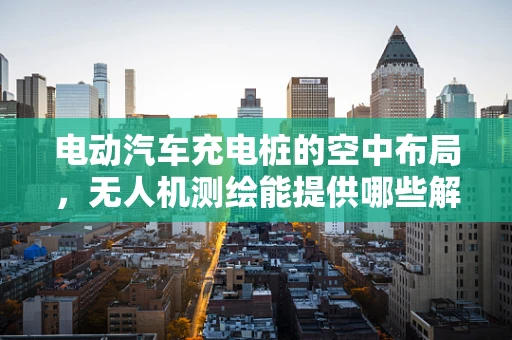 电动汽车充电桩的空中布局，无人机测绘能提供哪些解决方案？