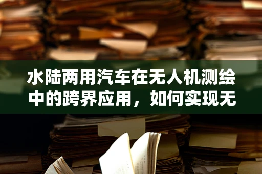 水陆两用汽车在无人机测绘中的跨界应用，如何实现无缝切换？