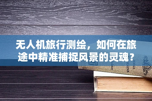 无人机旅行测绘，如何在旅途中精准捕捉风景的灵魂？