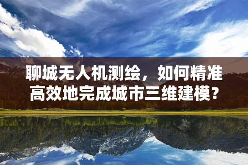 聊城无人机测绘，如何精准高效地完成城市三维建模？